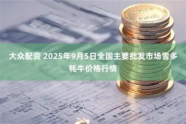 大众配资 2025年9月5日全国主要批发市场雪多牦牛价格行情