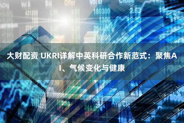 大财配资 UKRI详解中英科研合作新范式：聚焦AI、气候变化与健康