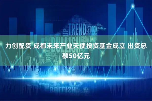 力创配资 成都未来产业天使投资基金成立 出资总额50亿元