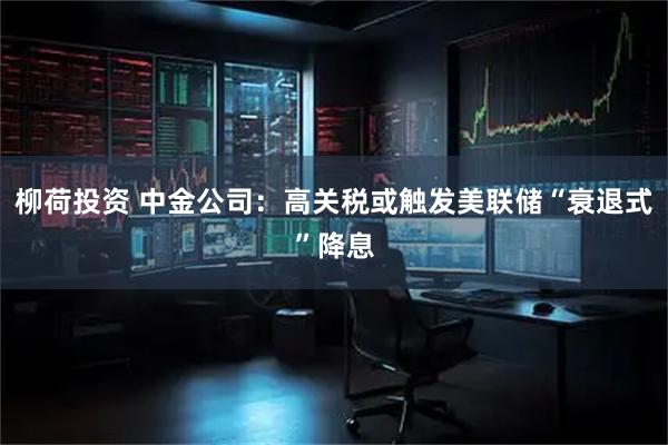 柳荷投资 中金公司：高关税或触发美联储“衰退式”降息