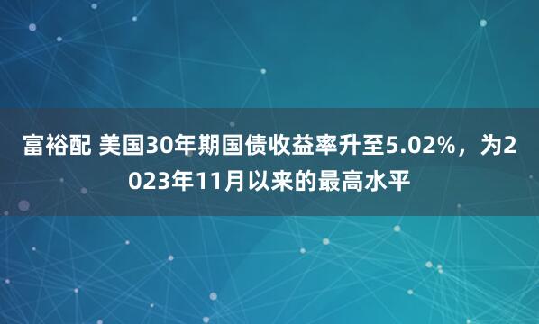 富裕配 美国30年期国债收益率升至5.02%，为2023年11月以来的最高水平