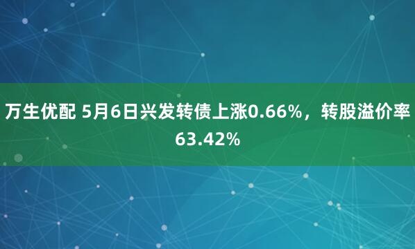 万生优配 5月6日兴发转债上涨0.66%，转股溢价率63.42%