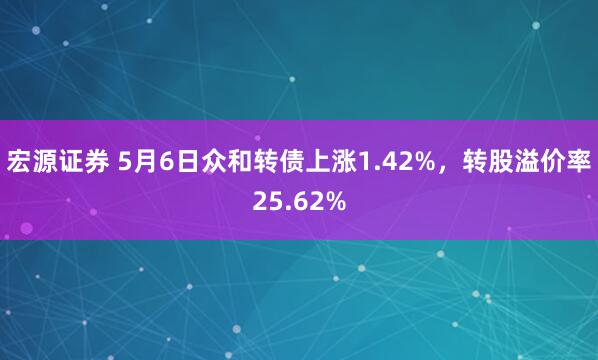 宏源证券 5月6日众和转债上涨1.42%，转股溢价率25.62%