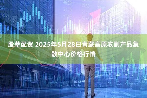 股莘配资 2025年5月28日青藏高原农副产品集散中心价格行情
