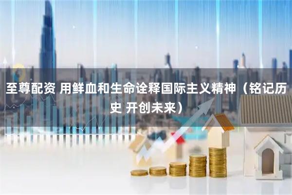 至尊配资 用鲜血和生命诠释国际主义精神（铭记历史 开创未来）