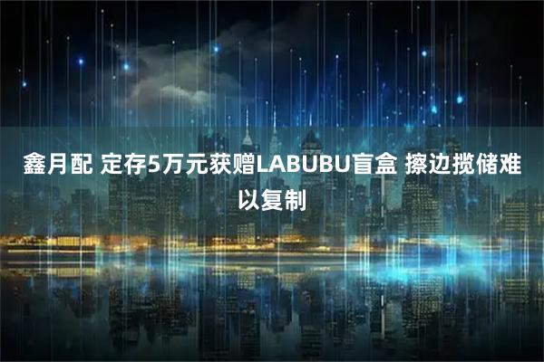 鑫月配 定存5万元获赠LABUBU盲盒 擦边揽储难以复制