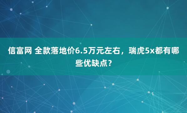 信富网 全款落地价6.5万元左右，瑞虎5x都有哪些优缺点？