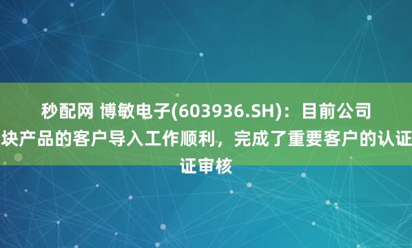 秒配网 博敏电子(603936.SH)：目前公司光模块产品的客户导入工作顺利，完成了重要客户的认证审核