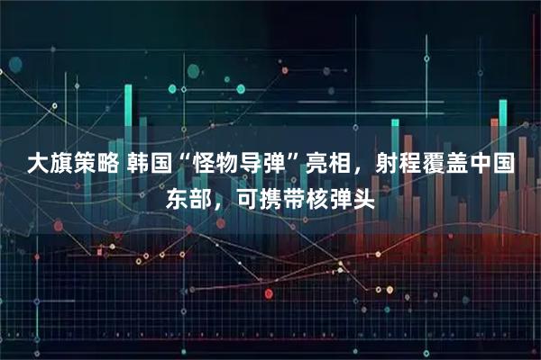 大旗策略 韩国“怪物导弹”亮相，射程覆盖中国东部，可携带核弹头