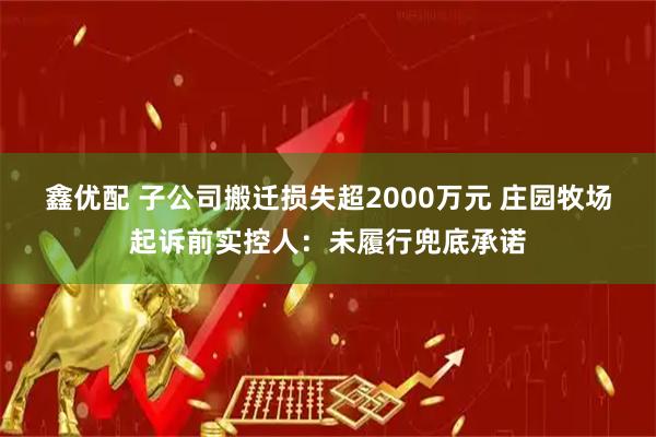 鑫优配 子公司搬迁损失超2000万元 庄园牧场起诉前实控人：未履行兜底承诺