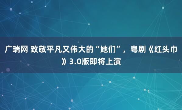 广瑞网 致敬平凡又伟大的“她们”，粤剧《红头巾》3.0版即将上演