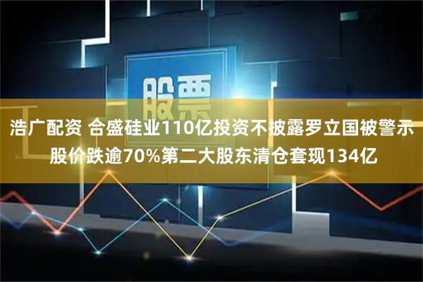 浩广配资 合盛硅业110亿投资不披露罗立国被警示 股价跌逾70%第二大股东清仓套现134亿