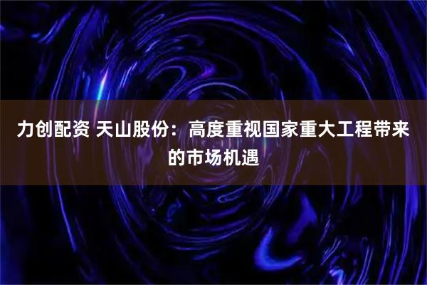 力创配资 天山股份：高度重视国家重大工程带来的市场机遇