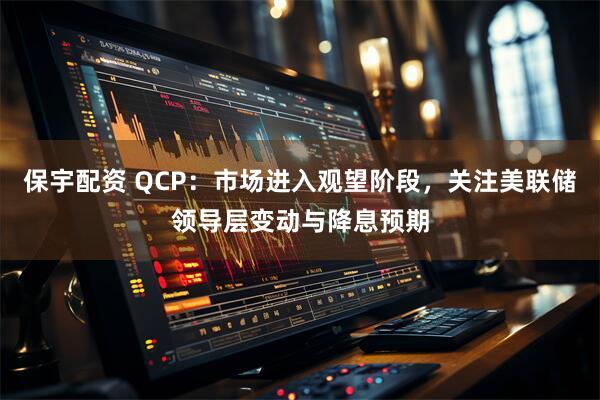 保宇配资 QCP：市场进入观望阶段，关注美联储领导层变动与降息预期