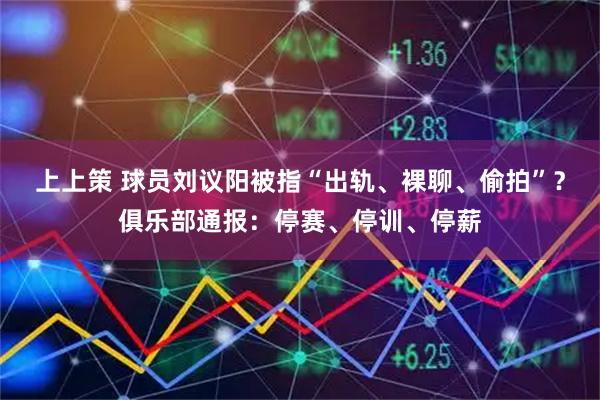 上上策 球员刘议阳被指“出轨、裸聊、偷拍”？俱乐部通报：停赛、停训、停薪