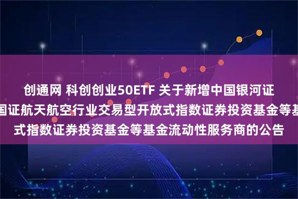 创通网 科创创业50ETF 关于新增中国银河证券股份有限公司为华夏国证航天航空行业交易型开放式指数证券投资基金等基金流动性服务商的公告