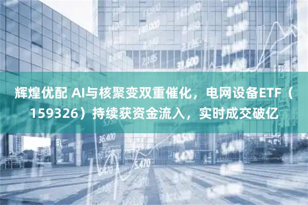 辉煌优配 AI与核聚变双重催化，电网设备ETF（159326）持续获资金流入，实时成交破亿